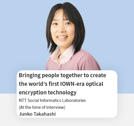 Bringing people together to create the world's first IOWN-era optical encryption technology NTT Social Informatics Laboratories Junko Takahashi