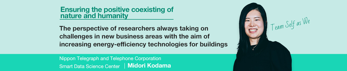 Ensuring the positive coexisting of nature and humanity The perspective of researchers always taking on challenges in new business areas with the aim of increasing energy-efficiency technologies for buildings Nippon Telegraph and Telephone Corporation Smart Data Science Center Midori Kodama