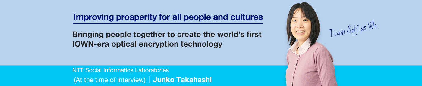 Improving prosperity for all people and cultures Bringing people together to create the world's first IOWN-era optical encryption technology NTT Social Informatics Laboratories Junko Takahashi