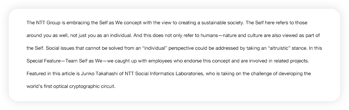 The NTT Group is embracing the Self as We concept with the view to creating a sustainable society. The Self here refers to those around you as well, not just you as an individual. And this does not only refer to humans--nature and culture are also viewed as part of the Self. Social issues that cannot be solved from an 