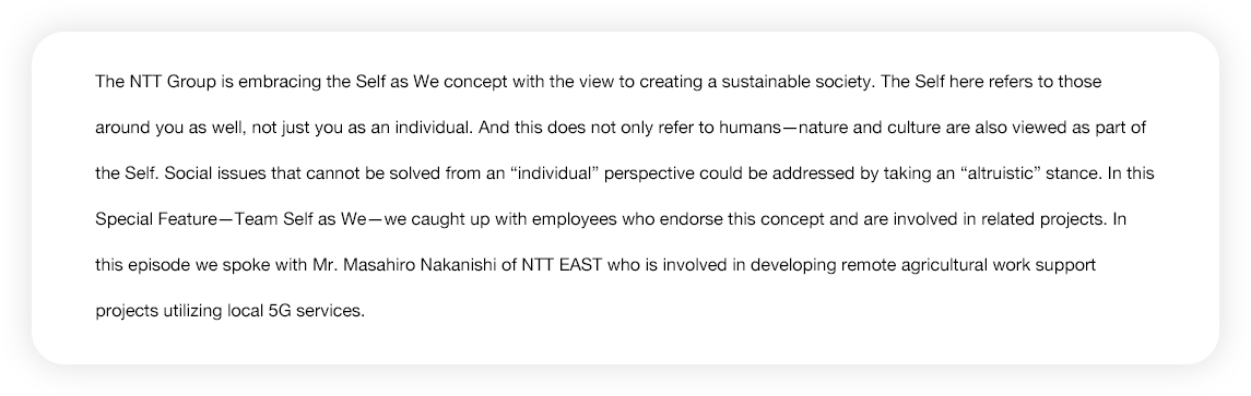 The NTT Group is embracing the Self as We concept with the view to creating a sustainable society. The Self here refers to those around you as well, not just you as an individual. And this does not only refer to humans--nature and culture are also viewed as part of the Self. Social issues that cannot be solved from an 