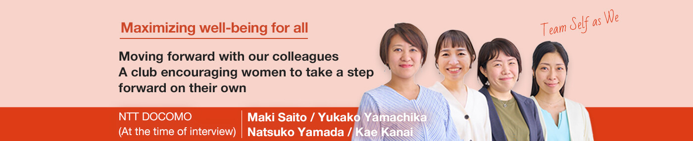 Maximizing well-being for all Moving forward with our colleagues A club encouraging women to take a step forward on their own NTT DOCOMO Maki Saito / Yukako Yamachika/ Natsuko Yamada / Kae Kanai