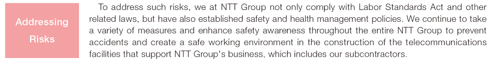To address such risks, we at NTT Group not only comply with Labor Standards Act and other related laws, but have also established safety and health management policies. We continue to take a variety of measures and enhance safety awareness throughout the entire NTT Group to prevent accidents and create a safe working environment in the construction of the telecommunications facilities that support NTT Group's business, which includes our subcontractors. Addressing Risks
