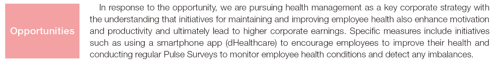 In response to the opportunity, we are pursuing health management as a key corporate strategy with the understanding that initiatives for maintaining and improving employee health also enhance motivation and productivity and ultimately lead to higher corporate earnings. Specific measures include initiatives such as using a smartphone app (dHealthcare) to encourage employees to improve their health and conducting regular Pulse Surveys to monitor employee health conditions and detect any imbalances. Opportunities
