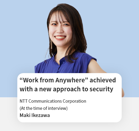 “Work from Anywhere” achieved with a new approach to security NTT Communications Corporation Digital Transformation Department (at time of interview) Maki Ikezawa