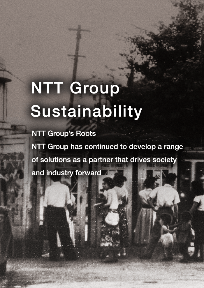 NTT Group Sustainability NTT Group’s Roots NTT Group has continued to develop a range of solutions as a partner that drives society and industry forward