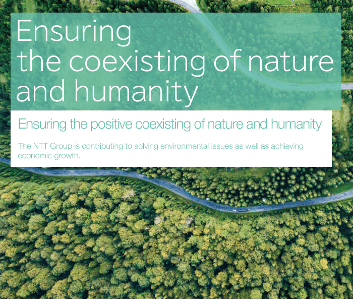 Ensuring the positive coexisting of nature and humanity The NTT Group is contributing to solving environmental issues as well as achieving economic growth.