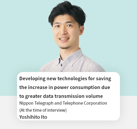 Developing new technologies for saving the increase in power consumption due to greater data transmission volume Nippon Telegraph and Telephone Corporation Network Innovation Center Yoshihito Ito