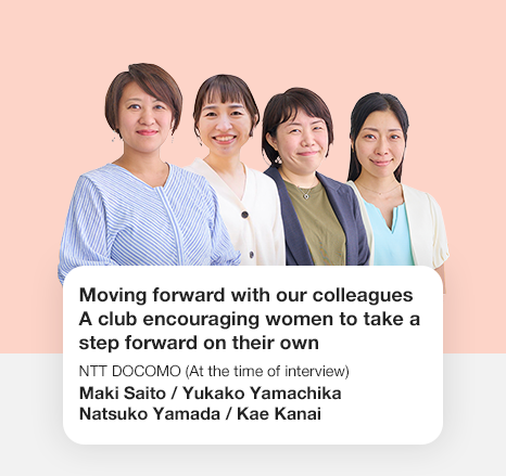 Moving forward with our colleagues A club encouraging women to take a step forward on their own NTT DOCOMO Maki Saito / Yukako Yamachika/ Natsuko Yamada / Kae Kanai