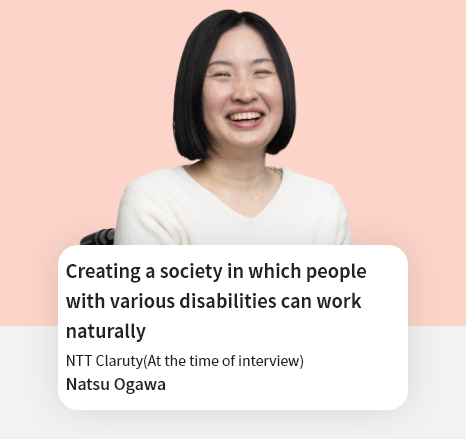 Creating a society in which people with various disabilities can work naturally NTT Claruty Natsu Ogawa