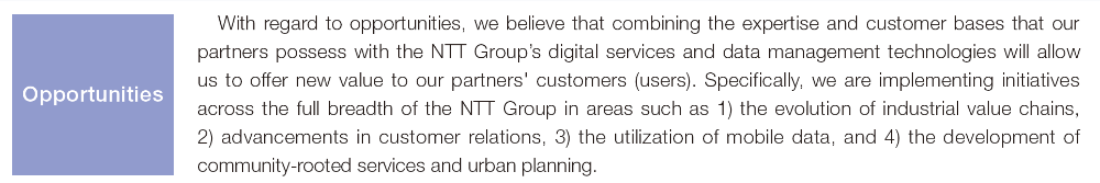 With regard to opportunities, we believe that combining the expertise and customer bases that our partners possess with the NTT Group's digital services and data management technologies will allow us to offer new value to our partners' customers (users). Specifically, we are implementing initiatives across the full breadth of the NTT Group in areas such as 1) the evolution of industrial value chains, 2) advancements in customer relations, 3) the utilization of mobile data, and 4) the development of community-rooted services and urban planning. Opportunities