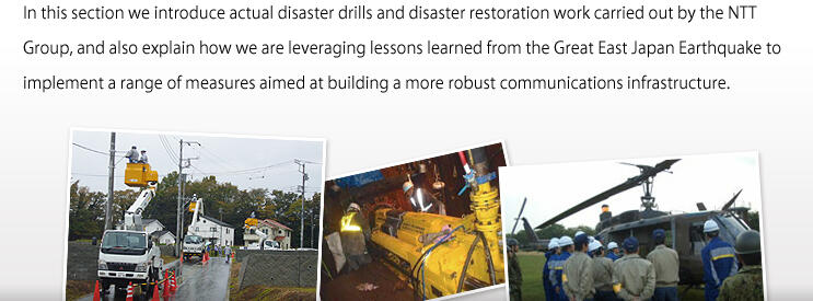 In this section we introduce actual Disaster Drills and disaster restoration work carried out by the NTT Group, and also explain how we are leveraging lessons learned from the Great East Japan Earthquake to implement a range of measures aimed at building a more robust communications infrastructure.
