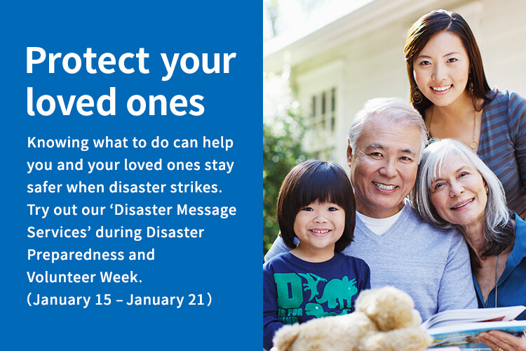 Protect your loved ones Knowing what to do can help you and your loved ones stay safer when disaster strikes. Try out our 'Disaster Message Services' during Disaster Preparedness and Volunteer Week. (January 15 to January 21)