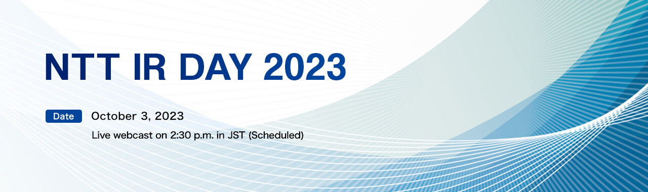 NTT IR DAY 2023 [Date] October 3, 2023 Live webcast on 2:30 p.m. in JST (Scheduled)