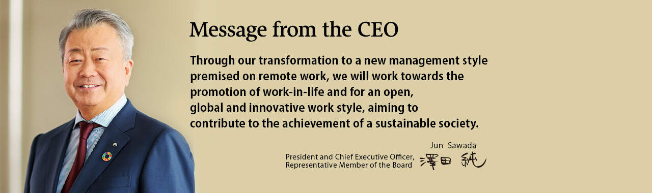 Through our transformation to a new management style premised on remote work, we will work towards the promotion of work-in-life and for an open, global and innovative work style, aiming to contribute to the achievement of a sustainable society. [President and Chief Executive Officer, Representative Member of the Board. Jun Sawada]