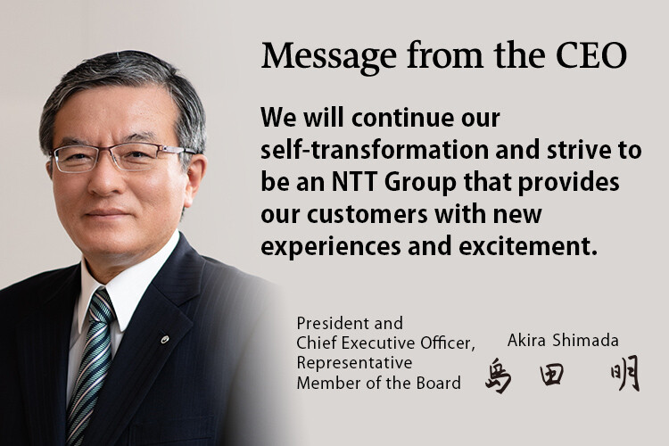 We will continue our self-transformation and strive to be an NTT Group that provides our customers with new experiences and excitement. [President and Chief Executive Officer, Representative Member of the Board. Akira Shimada]