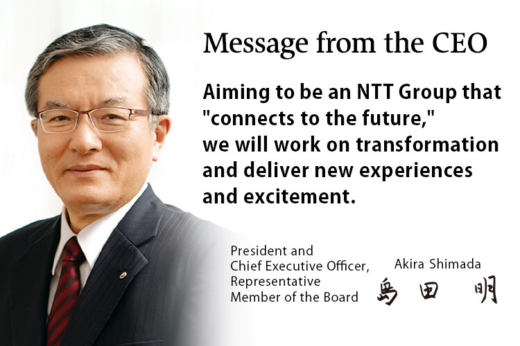 Message from the CEO. Aiming to be an NTT Group that "connects to the future," we will work on transformation and deliver new experiences and excitement. [President and Chief Executive Officer, Representative Member of the Board. Akira Shimada]