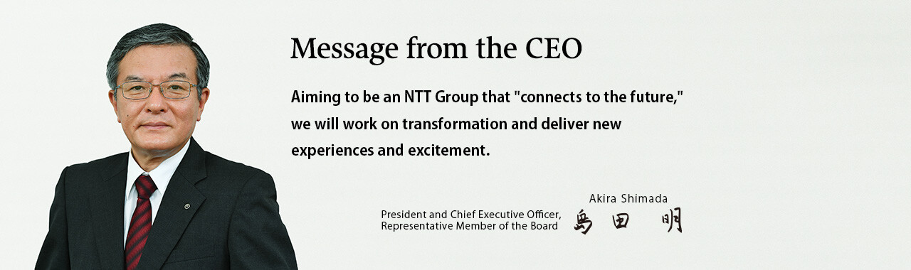 Message from the CEO. Aiming to be an NTT Group that "connects to the future," we will work on transformation and deliver new experiences and excitement. [President and Chief Executive Officer, Representative Member of the Board. Akira Shimada]