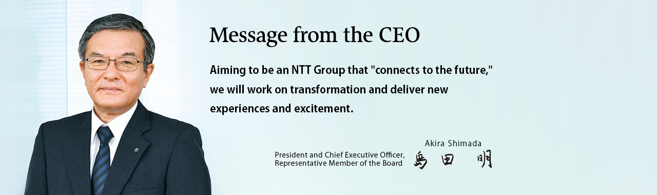 Message from the CEO. Aiming to be an NTT Group that "connects to the future," we will work on transformation and deliver new experiences and excitement. [President and Chief Executive Officer, Representative Member of the Board. Akira Shimada]