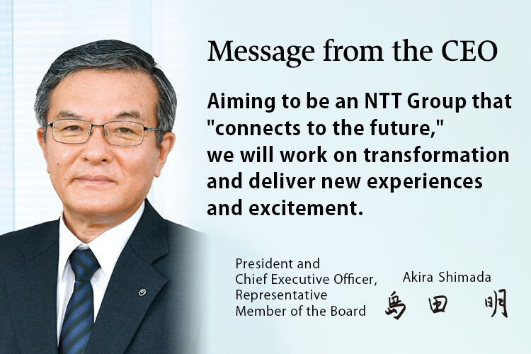 Message from the CEO. Aiming to be an NTT Group that "connects to the future," we will work on transformation and deliver new experiences and excitement. [President and Chief Executive Officer, Representative Member of the Board. Akira Shimada]