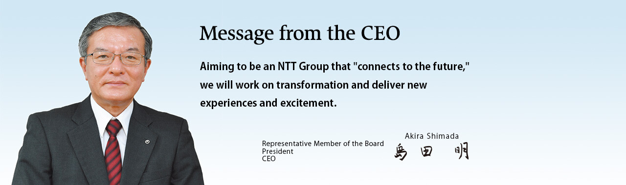 Message from the CEO. Aiming to be an NTT Group that "connects to the future," we will work on transformation and deliver new experiences and excitement. [Representative Member of the Board President CEO Akira Shimada]