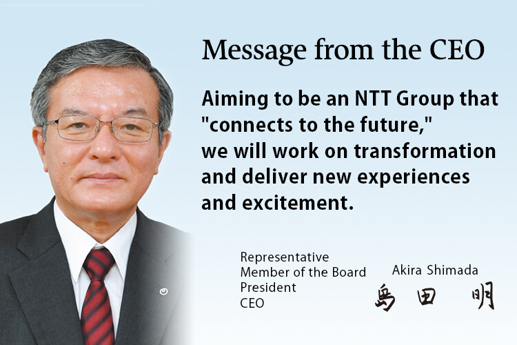 Message from the CEO. Aiming to be an NTT Group that "connects to the future," we will work on transformation and deliver new experiences and excitement. [Representative Member of the Board President CEO Akira Shimada]
