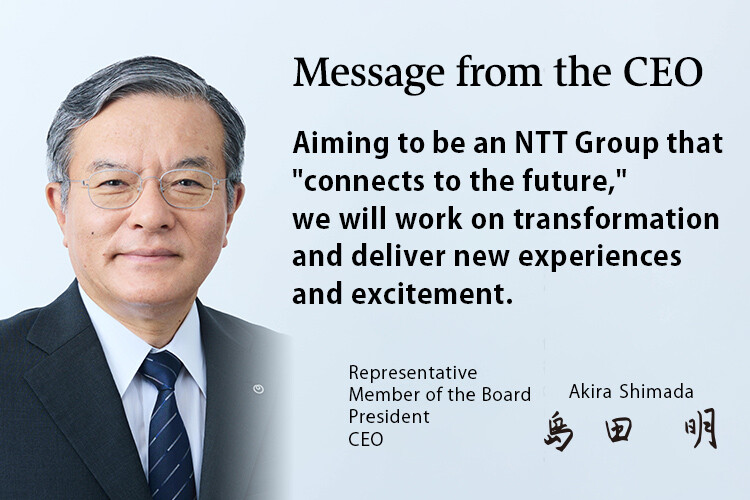 Message from the CEO. Aiming to be an NTT Group that "connects to the future," we will work on transformation and deliver new experiences and excitement. [Representative Member of the Board President CEO Akira Shimada]