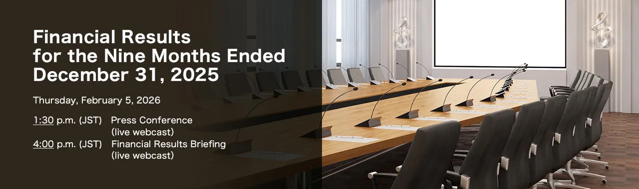 Financial Results for the Nine Months Ended December 31, 2025 Thursday, February 5, 2026. 1:30 p.m. (JST) Press Conference (live webcast). 4:00 p.m. (JST) Financial Results Briefing (live webcast)