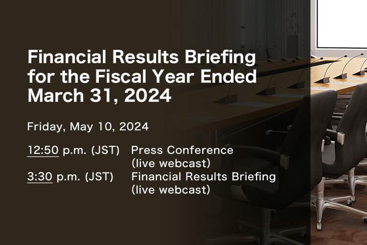 Financial Results Briefing for the Fiscal Year Ended March 31, 2024 Friday, May 10, 2024. 1:00 p.m.(JST) Press Conference (live webcast) 3:30 p.m.(JST) Financial Results Briefing (live webcast)