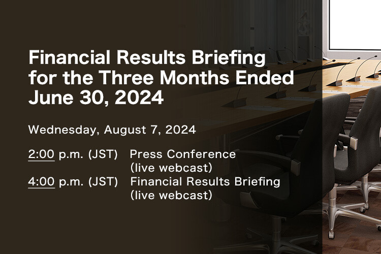 Financial Results Briefing for the Three Months Ended June 30, 2024 Wednesday, August 7, 2024. 2:00 p.m. (JST) Press Conference (live webcast). 4:00 p.m. (JST) Financial Results Briefing (live webcast)