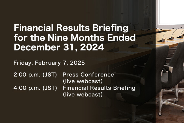 Financial Results Briefing for the Nine Months Ended December 31, 2024 Friday, February 7, 2025. 2:00 p.m. (JST) Press Conference (live webcast). 4:00 p.m. (JST) Financial Results Briefing (live webcast)