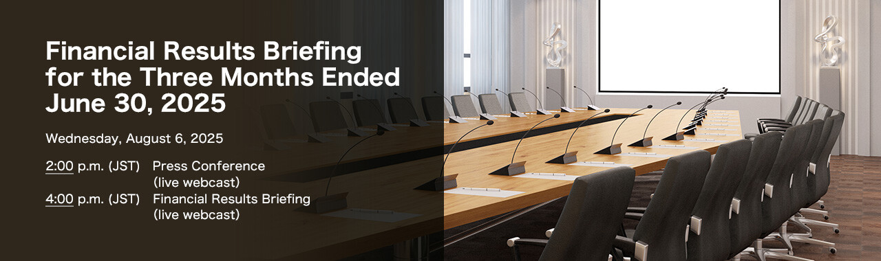 Financial Results Briefing for the Three Months Ended June 30, 2025 Wednesday, August 6, 2025. 2:00 p.m. (JST) Press Conference (live webcast). 4:00 p.m. (JST) Financial Results Briefing (live webcast)