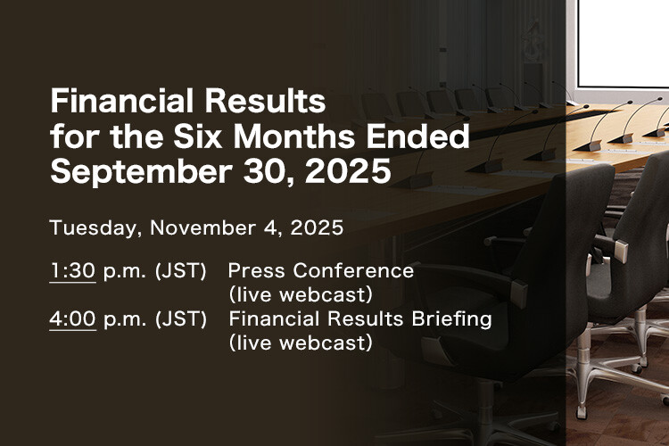 Financial Results for the Six Months Ended September 30, 2025 Tuesday, November 4, 2025. 1:30 p.m. (JST) Press Conference (live webcast). 4:00 p.m. (JST) Financial Results Briefing (live webcast)