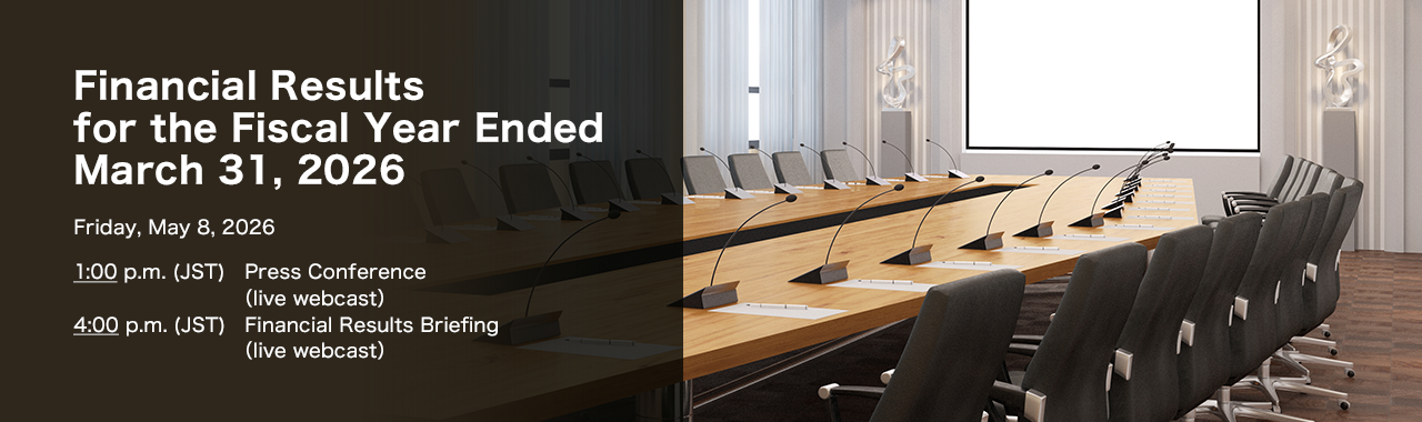 Financial Results for the Fiscal Year Ended March 31, 2026 Friday, May 8, 2026. 1:00 p.m.(JST) Press Conference (live webcast) 4:00 p.m.(JST) Financial Results Briefing (live webcast)