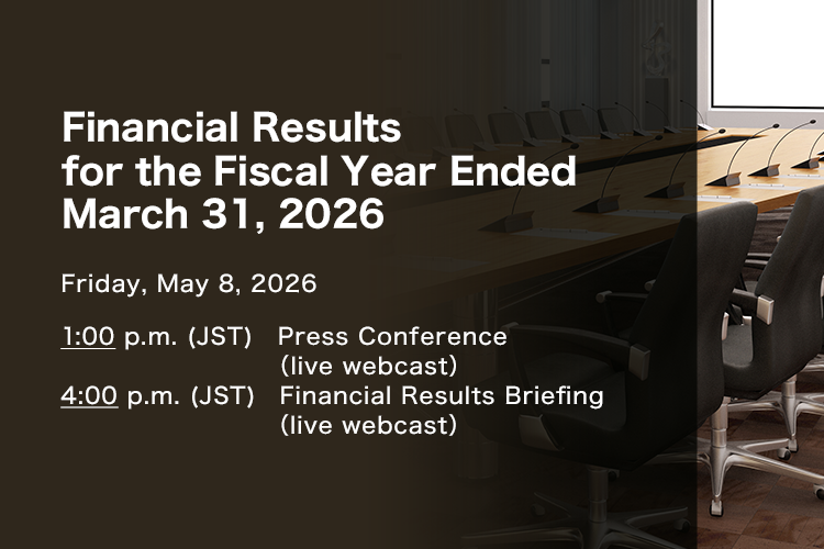 Financial Results for the Fiscal Year Ended March 31, 2026 Friday, May 8, 2026. 1:00 p.m.(JST) Press Conference (live webcast) 4:00 p.m.(JST) Financial Results Briefing (live webcast)