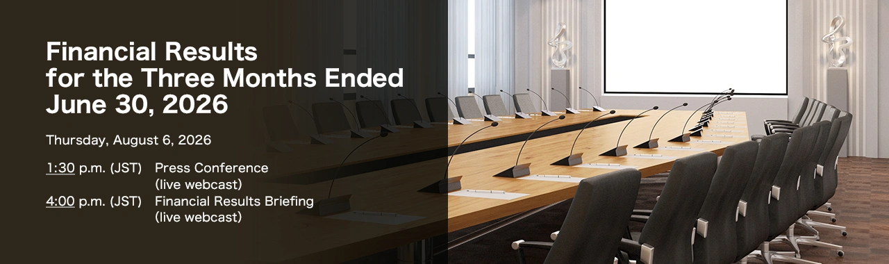 Financial Results for the Three Months Ended June 30, 2026 Thursday, August 6, 2026. 1:30 p.m. (JST) Press Conference (live webcast). 4:00 p.m. (JST) Financial Results Briefing (live webcast)