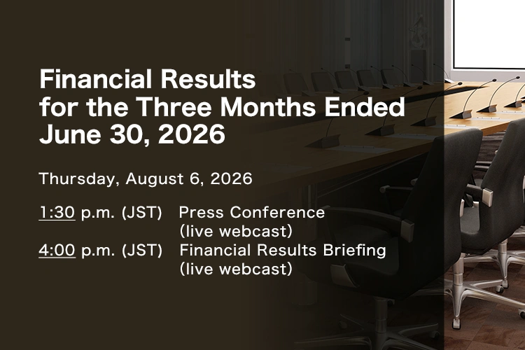 Financial Results for the Three Months Ended June 30, 2026 Thursday, August 6, 2026. 1:30 p.m. (JST) Press Conference (live webcast). 4:00 p.m. (JST) Financial Results Briefing (live webcast)