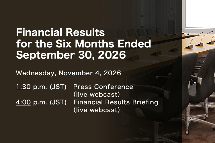 Financial Results for the Six Months Ended September 30, 2026 Wednesday, November 4, 2026. 1:30 p.m. (JST) Press Conference (live webcast). 4:00 p.m. (JST) Financial Results Briefing (live webcast)