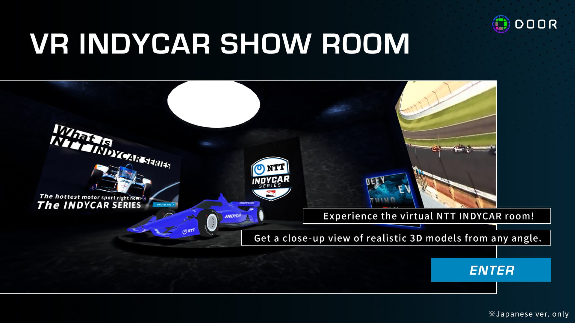 VR INDYCAR SHOW ROOM Experience the virtual NTT INDYCAR room! Get a close-up view of realistic 3D models from any angle.