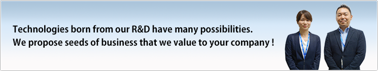 Technologies born from our R&D have many possibilities.We propose seeds of business that we value to your company!