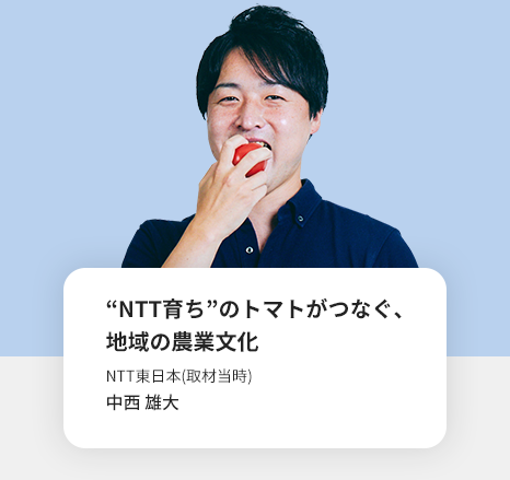“NTT育ち“のトマトがつなぐ、地域の農業文化　NTT東日本(取材当時)　中西 雄大