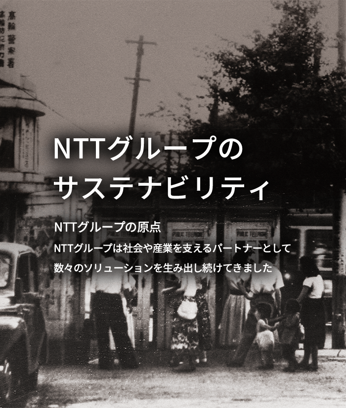 NTTグループのサステナビリティNTTグループの原点 NTTグループは社会や産業を支えるパートナーとして数々のソリューションを生み出し続けてきました