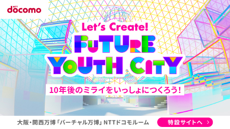 [NTT docomo] Let's Create!FUTURE YOUTH CITY　10年後のミライをいっしょにつくろう！　大阪・関西万博「バーチャル万博」NTTドコモルーム　特設サイトへ