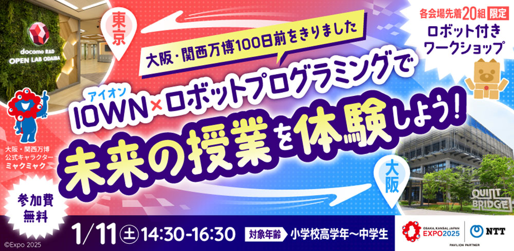 【東京⇔大阪】各会場先着20名限定「ロボット付きワークショップ」　大阪・関西万博100日前をきりました　IOWN×ロボットプログラミングで未来の授業を体験しよう！　参加費無料　1月11日(土)14:30~16:30　対象年齢：小学校高学年〜中学生