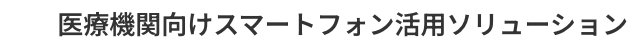 医療機関向けスマートフォン活用ソリューション