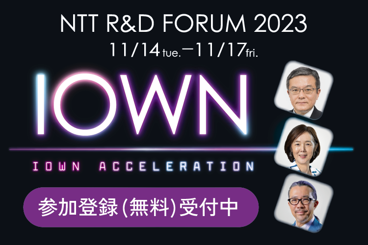 NTT R&D FORUM 2023 IOWN ACCELERATION 11/14 tue.-11/17 fri. 参加登録受付中（無料）