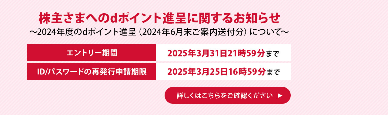 株主さまへのdポイント進呈に関するお知らせ ～2024年度のdポイント進呈（2024年6月末ご案内送付分）について～ エントリー期間 2025年3月31日21時59分まで ID/パスワードの再発行申請期限 2025年3月25日16時59分まで 詳しくはこちらをご確認ください