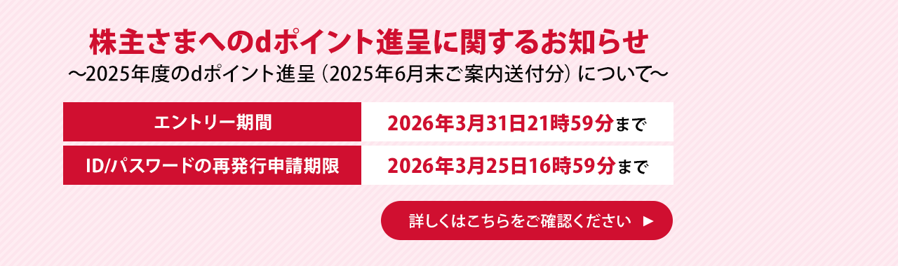 株主さまへのdポイント進呈に関するお知らせ ～2025年度のdポイント進呈（2025年6月末ご案内送付分）について～ エントリー期間 2026年3月31日21時59分まで ID/パスワードの再発行申請期限 2026年3月25日16時59分まで 詳しくはこちらをご確認ください