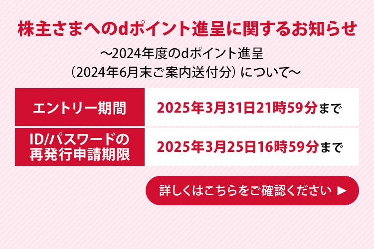 株主さまへのdポイント進呈に関するお知らせ ～2024年度のdポイント進呈（2024年6月末ご案内送付分）について～ エントリー期間 2025年3月31日21時59分まで ID/パスワードの再発行申請期限 2025年3月25日16時59分まで 詳しくはこちらをご確認ください