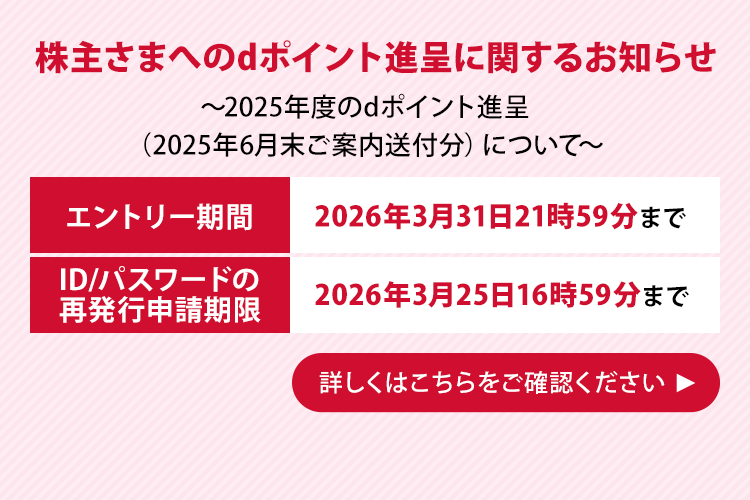 株主さまへのdポイント進呈に関するお知らせ ～2025年度のdポイント進呈（2025年6月末ご案内送付分）について～ エントリー期間 2026年3月31日21時59分まで ID/パスワードの再発行申請期限 2026年3月25日16時59分まで 詳しくはこちらをご確認ください